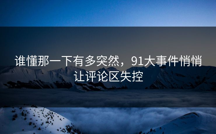 谁懂那一下有多突然，91大事件悄悄让评论区失控