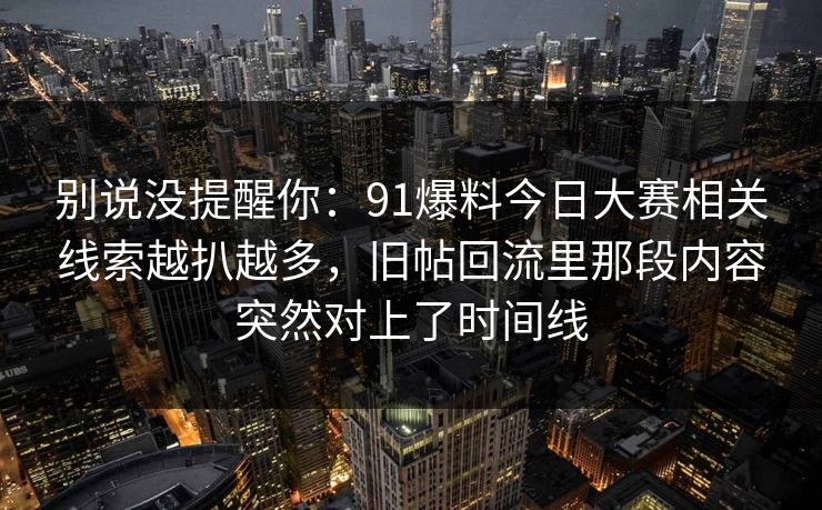 别说没提醒你：91爆料今日大赛相关线索越扒越多，旧帖回流里那段内容突然对上了时间线