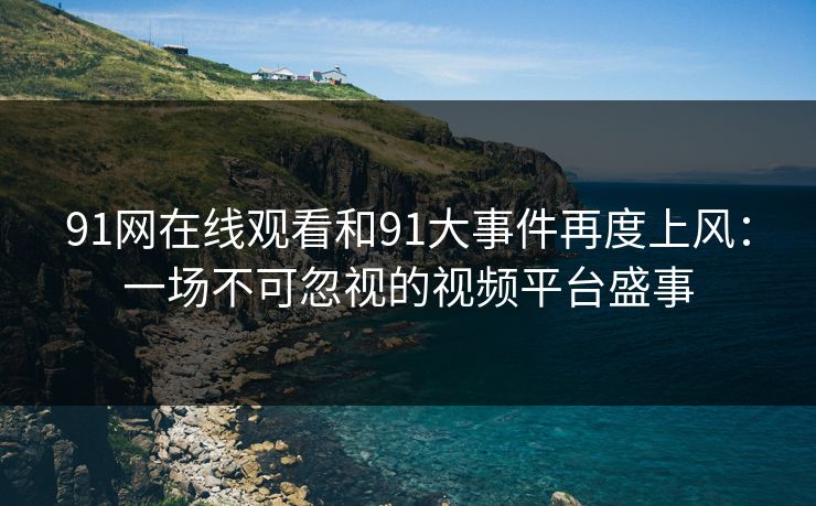 91网在线观看和91大事件再度上风：一场不可忽视的视频平台盛事