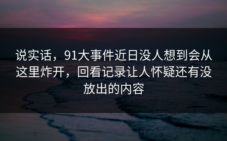 说实话，91大事件近日没人想到会从这里炸开，回看记录让人怀疑还有没放出的内容