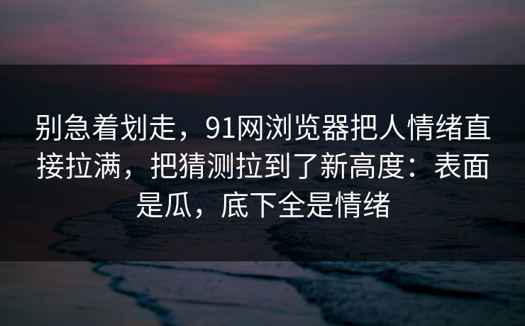 别急着划走，91网浏览器把人情绪直接拉满，把猜测拉到了新高度：表面是瓜，底下全是情绪