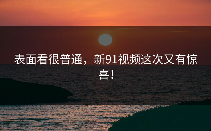 表面看很普通，新91视频这次又有惊喜！