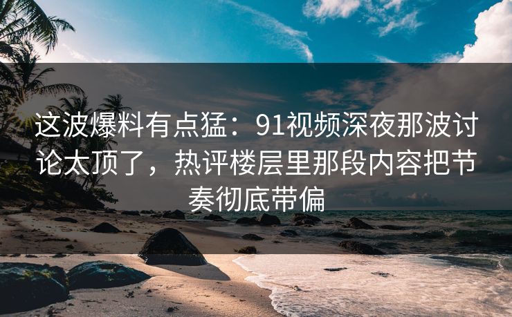 这波爆料有点猛：91视频深夜那波讨论太顶了，热评楼层里那段内容把节奏彻底带偏