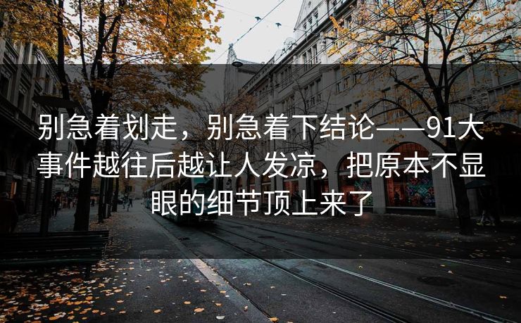 别急着划走，别急着下结论——91大事件越往后越让人发凉，把原本不显眼的细节顶上来了