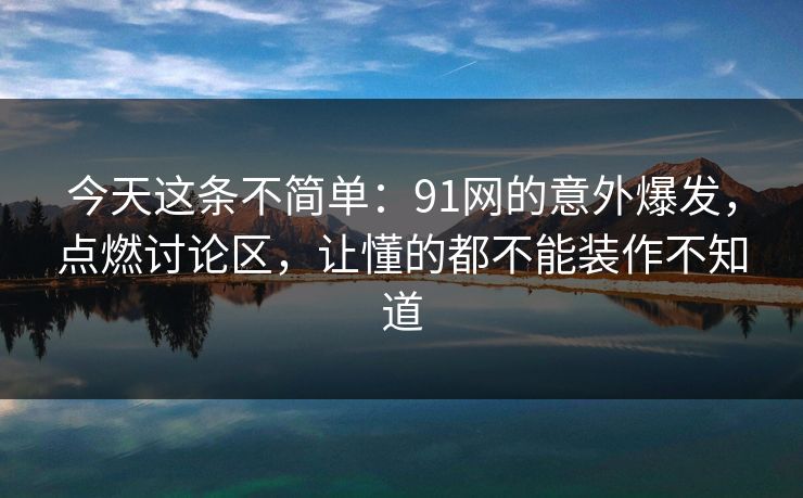 今天这条不简单：91网的意外爆发，点燃讨论区，让懂的都不能装作不知道