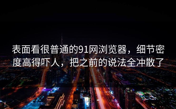 表面看很普通的91网浏览器，细节密度高得吓人，把之前的说法全冲散了