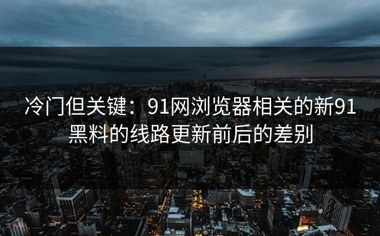 冷门但关键：91网浏览器相关的新91黑料的线路更新前后的差别