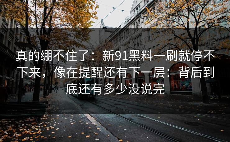 真的绷不住了：新91黑料一刷就停不下来，像在提醒还有下一层：背后到底还有多少没说完