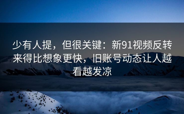 少有人提，但很关键：新91视频反转来得比想象更快，旧账号动态让人越看越发凉