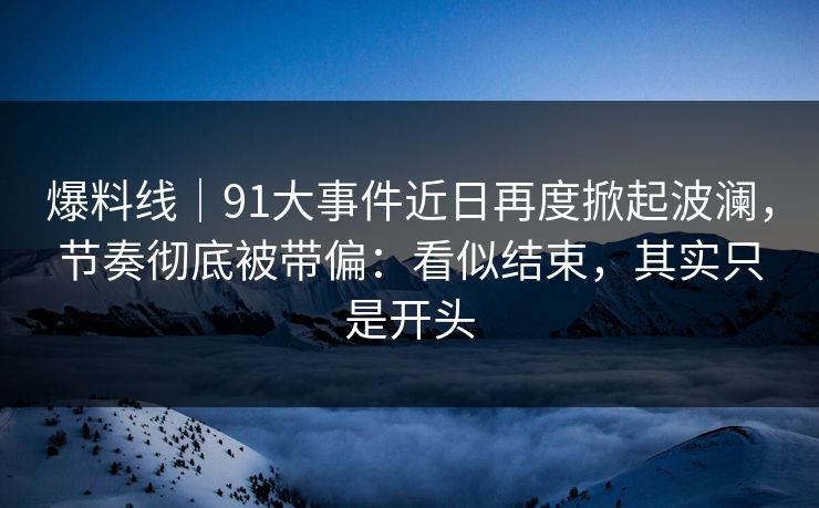 爆料线｜91大事件近日再度掀起波澜，节奏彻底被带偏：看似结束，其实只是开头