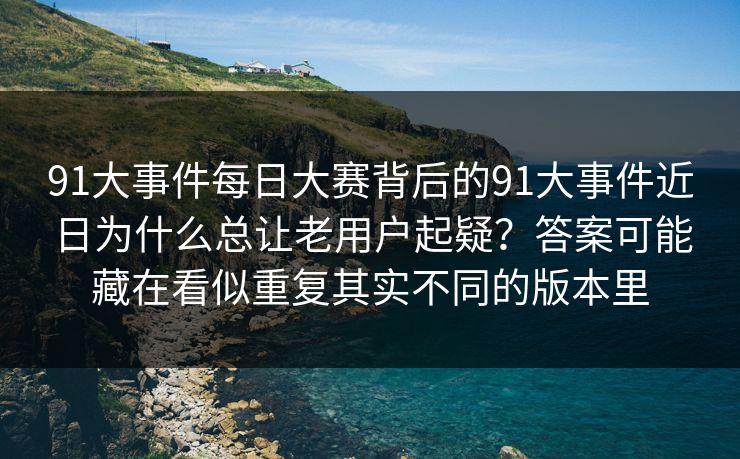 91大事件每日大赛背后的91大事件近日为什么总让老用户起疑？答案可能藏在看似重复其实不同的版本里