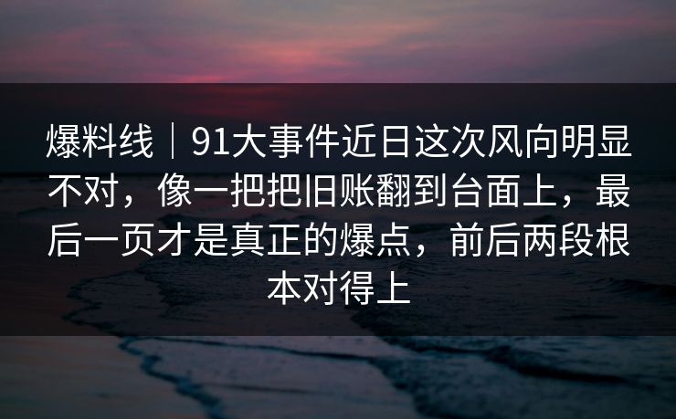 爆料线｜91大事件近日这次风向明显不对，像一把把旧账翻到台面上，最后一页才是真正的爆点，前后两段根本对得上