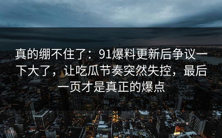 真的绷不住了：91爆料更新后争议一下大了，让吃瓜节奏突然失控，最后一页才是真正的爆点