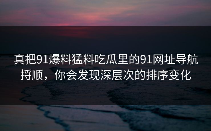真把91爆料猛料吃瓜里的91网址导航捋顺，你会发现深层次的排序变化