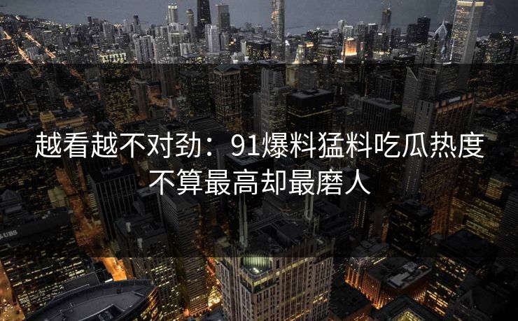 越看越不对劲：91爆料猛料吃瓜热度不算最高却最磨人