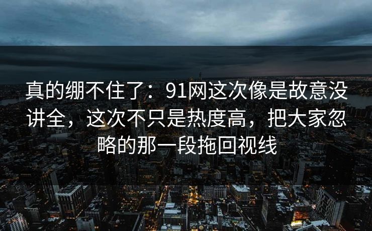 真的绷不住了：91网这次像是故意没讲全，这次不只是热度高，把大家忽略的那一段拖回视线