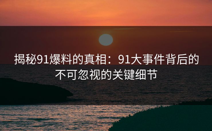 揭秘91爆料的真相：91大事件背后的不可忽视的关键细节
