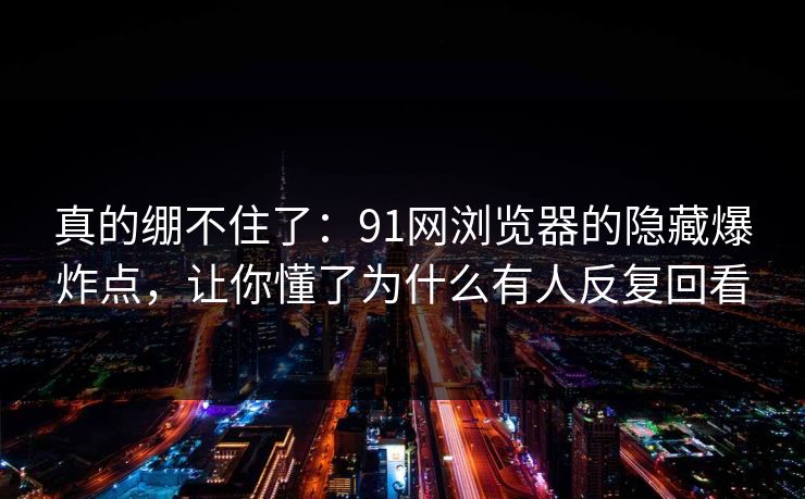 真的绷不住了：91网浏览器的隐藏爆炸点，让你懂了为什么有人反复回看