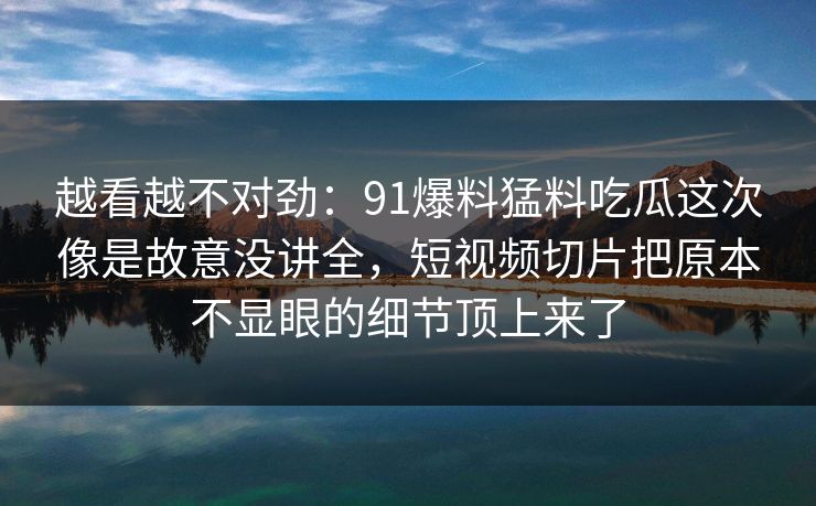 越看越不对劲：91爆料猛料吃瓜这次像是故意没讲全，短视频切片把原本不显眼的细节顶上来了