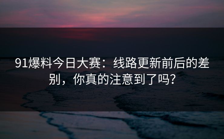91爆料今日大赛：线路更新前后的差别，你真的注意到了吗？