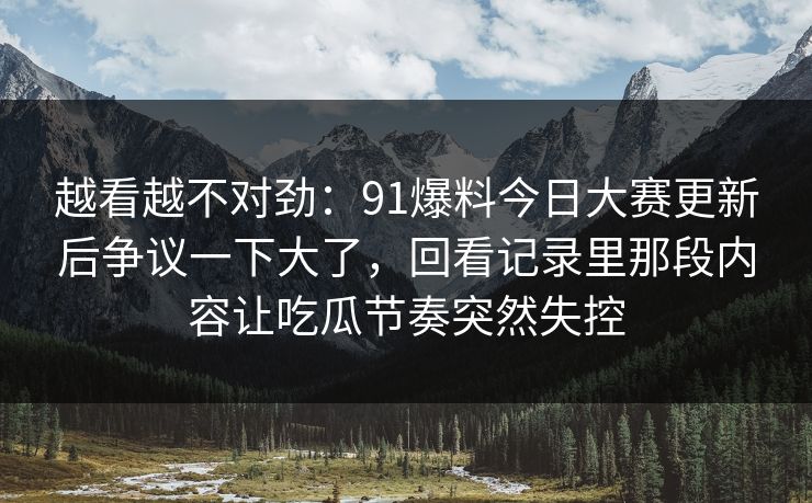 越看越不对劲：91爆料今日大赛更新后争议一下大了，回看记录里那段内容让吃瓜节奏突然失控