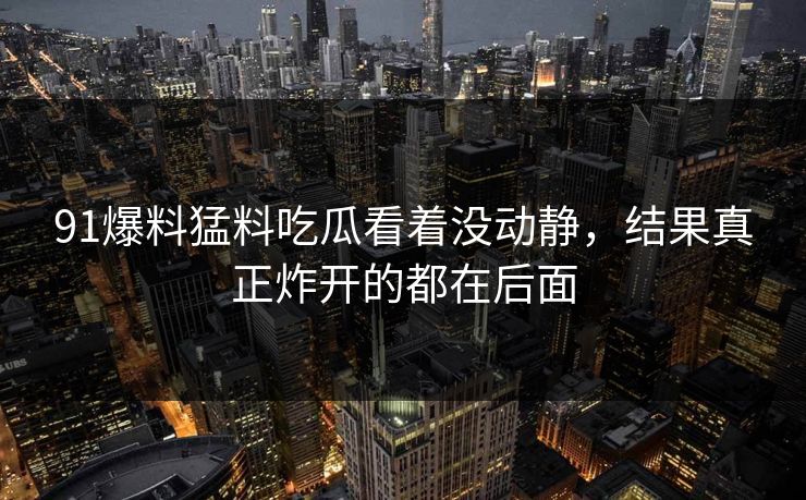 91爆料猛料吃瓜看着没动静，结果真正炸开的都在后面